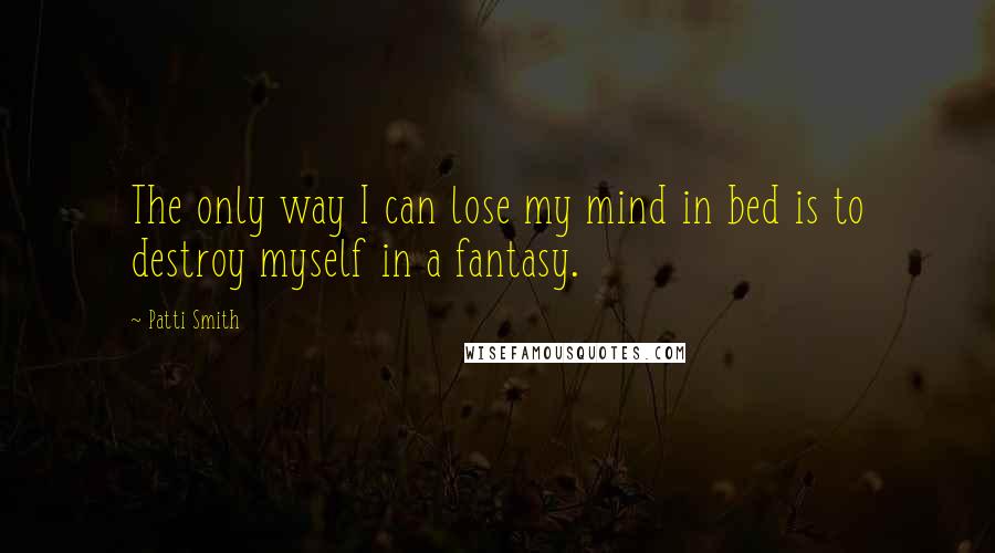 Patti Smith quotes: The only way I can lose my mind in bed is to destroy myself in a fantasy.