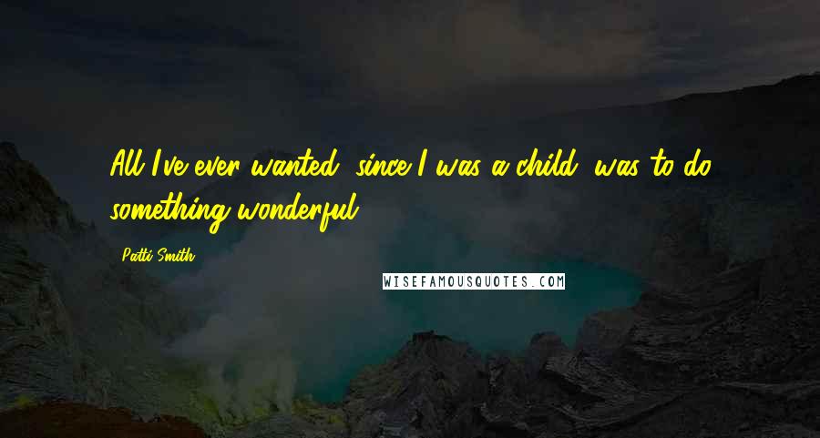 Patti Smith quotes: All I've ever wanted, since I was a child, was to do something wonderful.