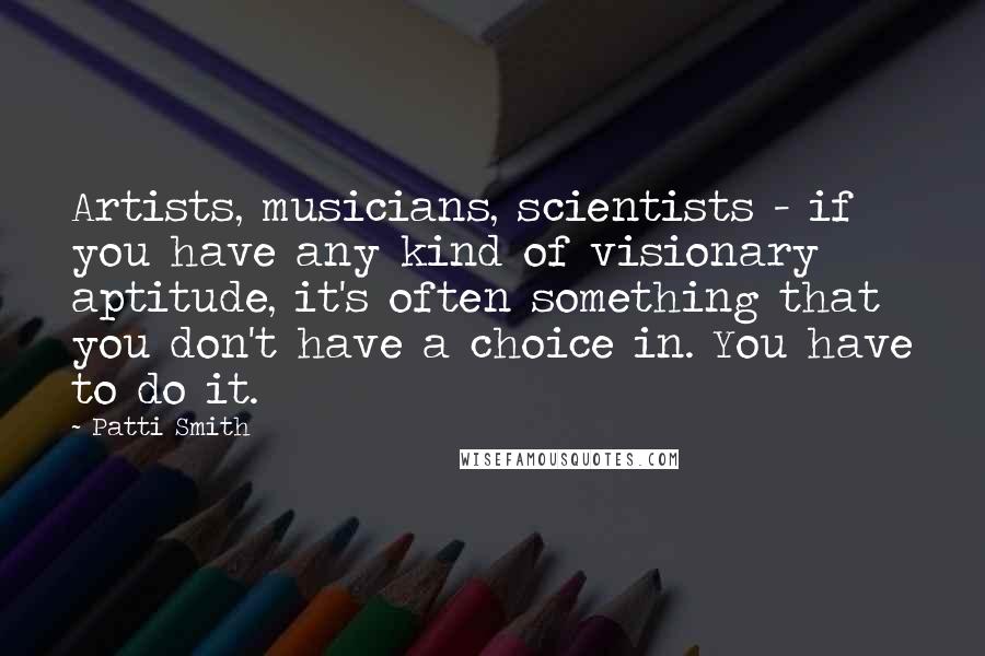 Patti Smith quotes: Artists, musicians, scientists - if you have any kind of visionary aptitude, it's often something that you don't have a choice in. You have to do it.