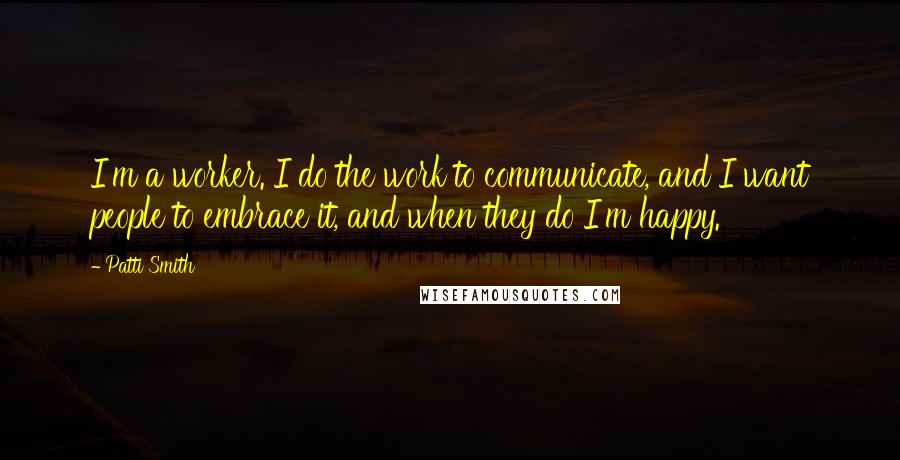 Patti Smith quotes: I'm a worker. I do the work to communicate, and I want people to embrace it, and when they do I'm happy. Patti Smith quotes: I'm a worker. I do the work to communicate, and I want people to embrace it, and when they do I'm happy.
