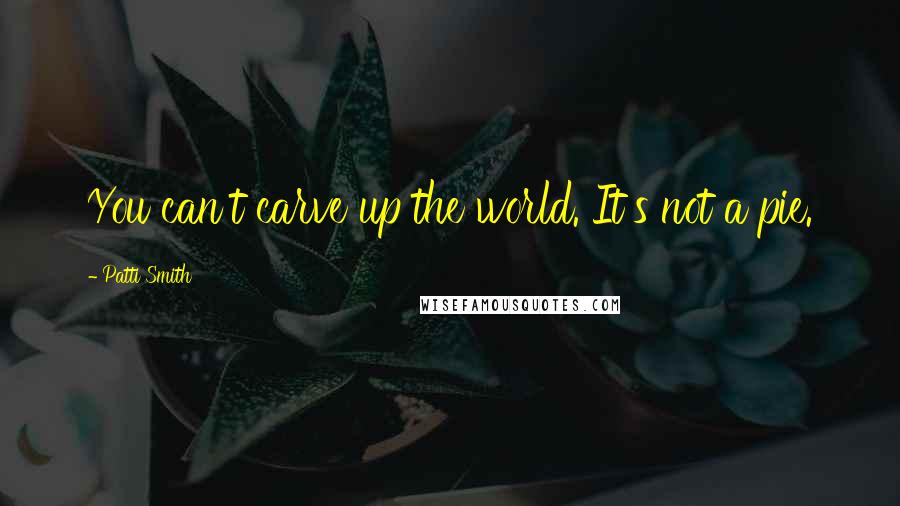 Patti Smith quotes: You can't carve up the world. It's not a pie.