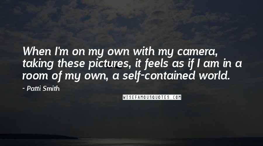 Patti Smith quotes: When I'm on my own with my camera, taking these pictures, it feels as if I am in a room of my own, a self-contained world. Patti Smith quotes: When I'm on my own with my camera, taking these pictures, it feels as if I am in a room of my own, a self-contained world.