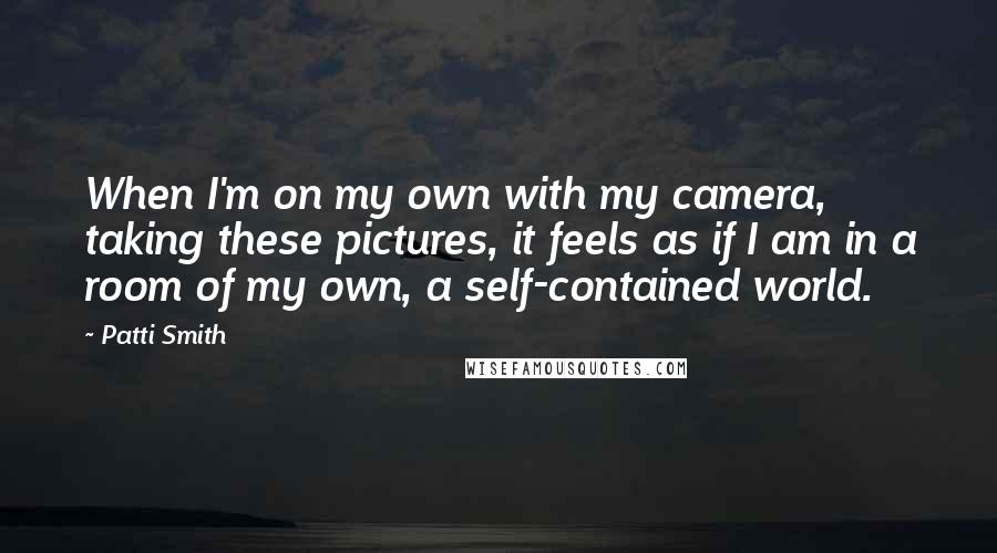 Patti Smith quotes: When I'm on my own with my camera, taking these pictures, it feels as if I am in a room of my own, a self-contained world.