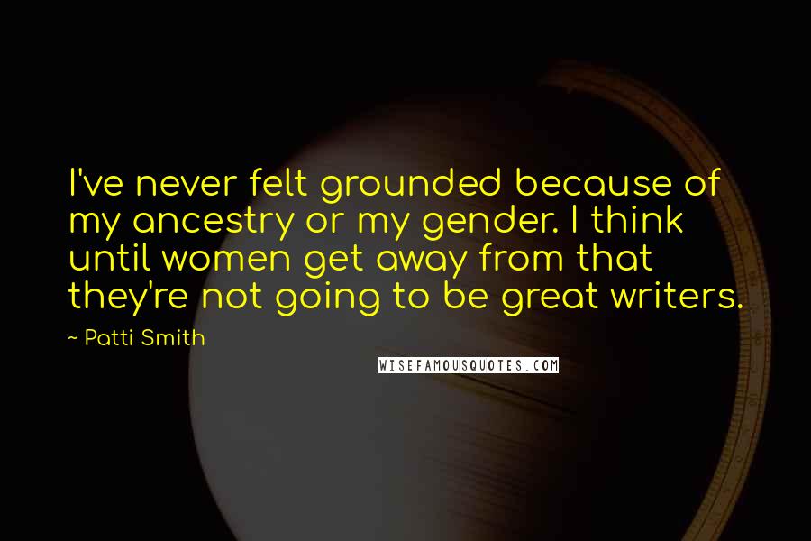 Patti Smith quotes: I've never felt grounded because of my ancestry or my gender. I think until women get away from that they're not going to be great writers. Patti Smith quotes: I've never felt grounded because of my ancestry or my gender. I think until women get away from that they're not going to be great writers.