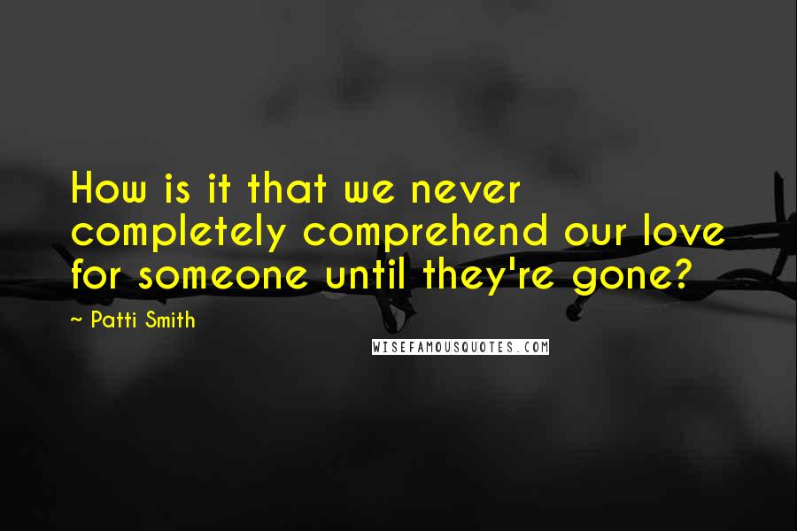 Patti Smith quotes: How is it that we never completely comprehend our love for someone until they're gone?