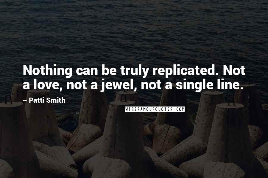 Patti Smith quotes: Nothing can be truly replicated. Not a love, not a jewel, not a single line.