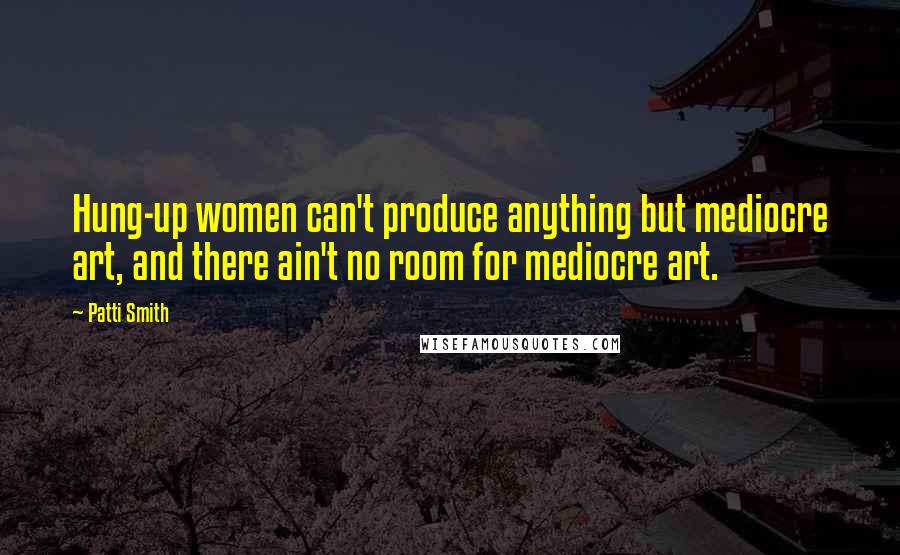 Patti Smith quotes: Hung-up women can't produce anything but mediocre art, and there ain't no room for mediocre art.