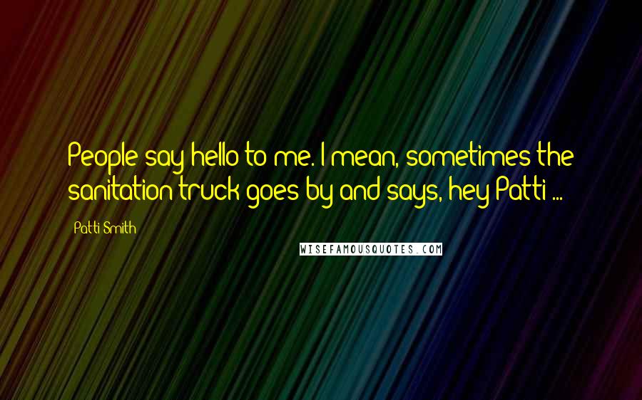 Patti Smith quotes: People say hello to me. I mean, sometimes the sanitation truck goes by and says, hey Patti ...