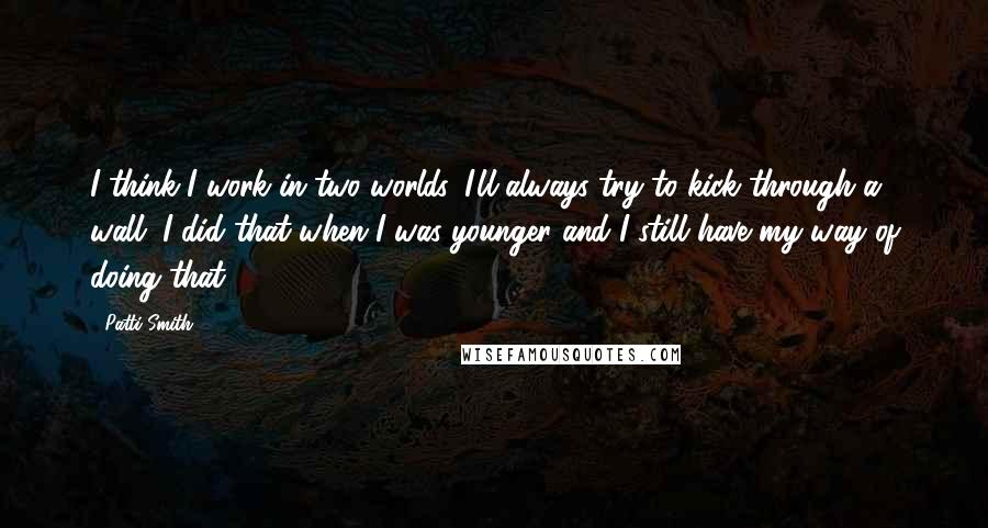 Patti Smith quotes: I think I work in two worlds. I'll always try to kick through a wall. I did that when I was younger and I still have my way of doing