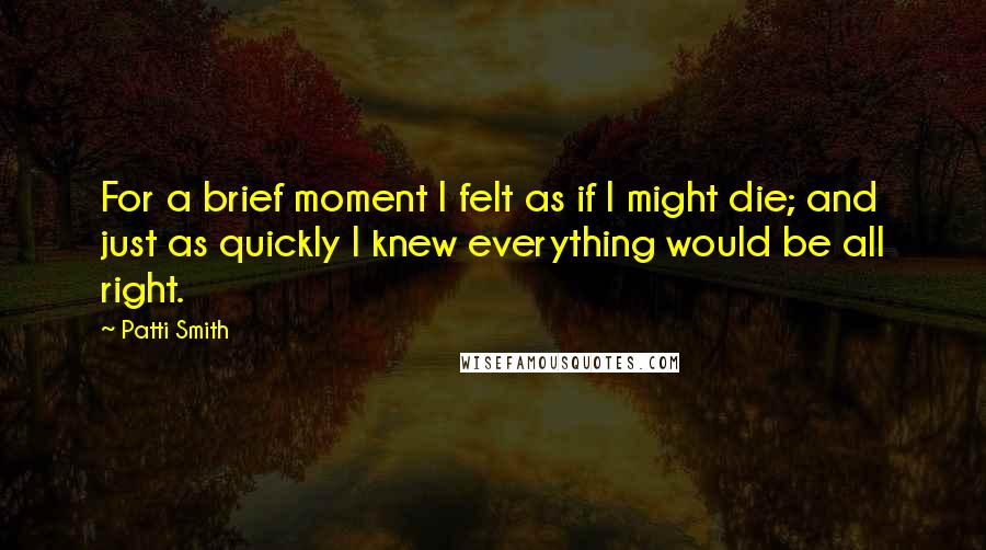 Patti Smith quotes: For a brief moment I felt as if I might die; and just as quickly I knew everything would be all right. Patti Smith quotes: For a brief moment I felt as if I might die; and just as quickly I knew everything would be all right.