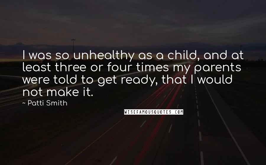 Patti Smith quotes: I was so unhealthy as a child, and at least three or four times my parents were told to get ready, that I would not make it. Patti Smith quotes: I was so unhealthy as a child, and at least three or four times my parents were told to get ready, that I would not make it.
