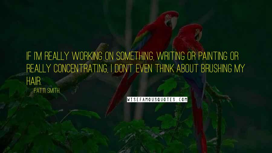 Patti Smith quotes: If I'm really working on something, writing or painting or really concentrating, I don't even think about brushing my hair.