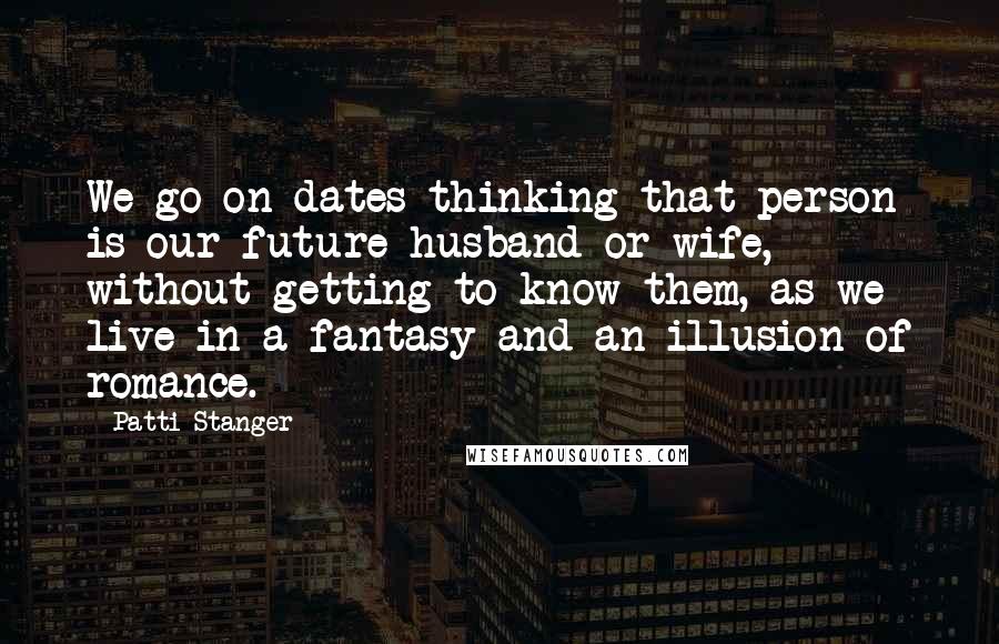 Patti Stanger quotes: We go on dates thinking that person is our future husband or wife, without getting to know them, as we live in a fantasy and an illusion of romance.