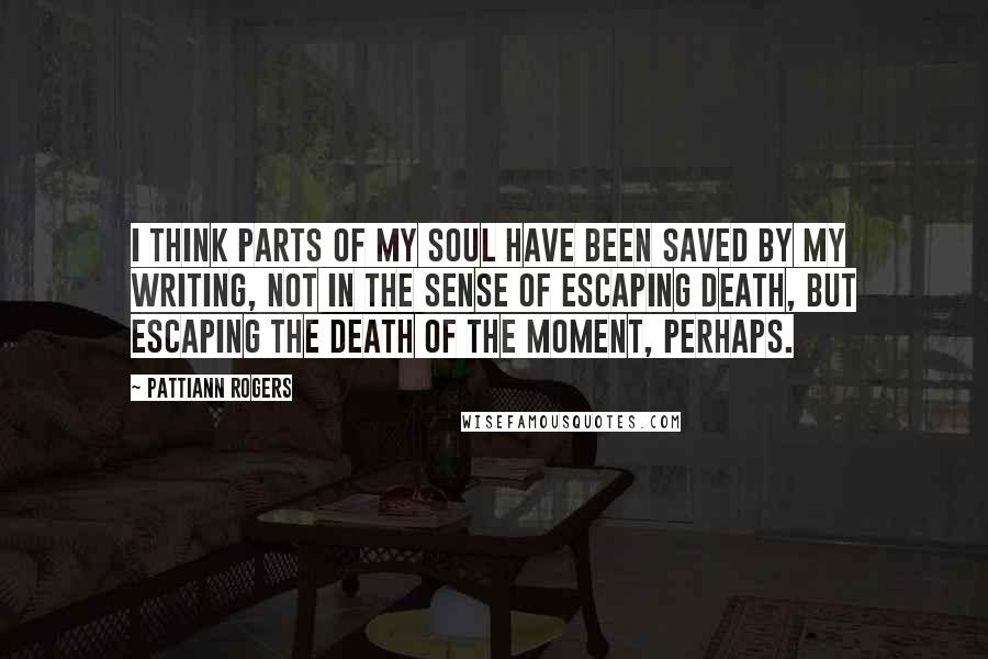 Pattiann Rogers quotes: I think parts of my soul have been saved by my writing, not in the sense of escaping death, but escaping the death of the moment, perhaps.