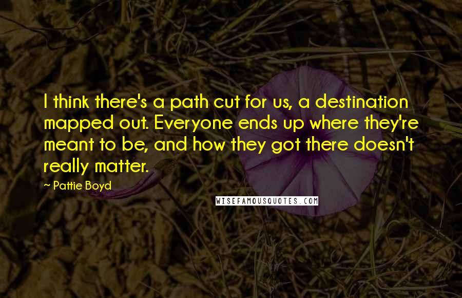 Pattie Boyd quotes: I think there's a path cut for us, a destination mapped out. Everyone ends up where they're meant to be, and how they got there doesn't really matter.