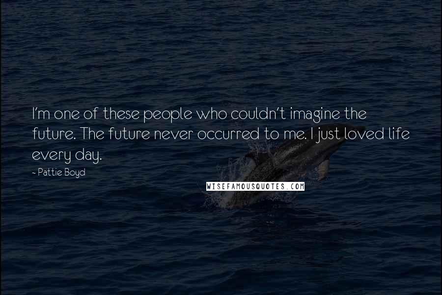 Pattie Boyd quotes: I'm one of these people who couldn't imagine the future. The future never occurred to me. I just loved life every day.