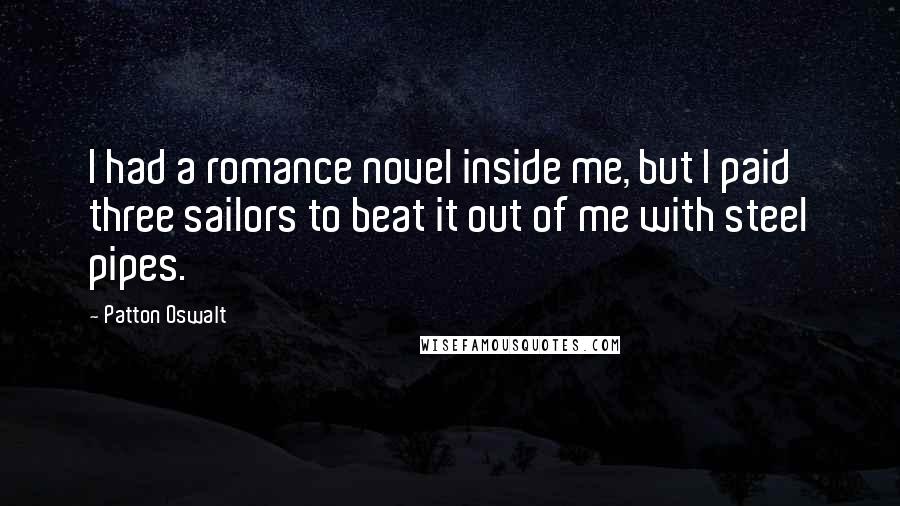 Patton Oswalt quotes: I had a romance novel inside me, but I paid three sailors to beat it out of me with steel pipes.