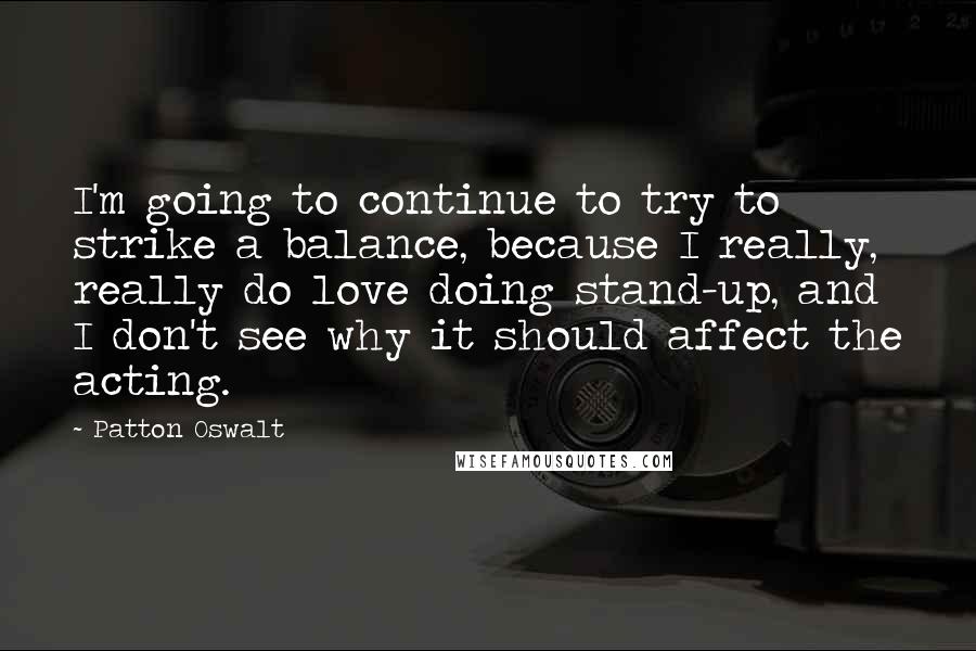 Patton Oswalt quotes: I'm going to continue to try to strike a balance, because I really, really do love doing stand-up, and I don't see why it should affect the acting.