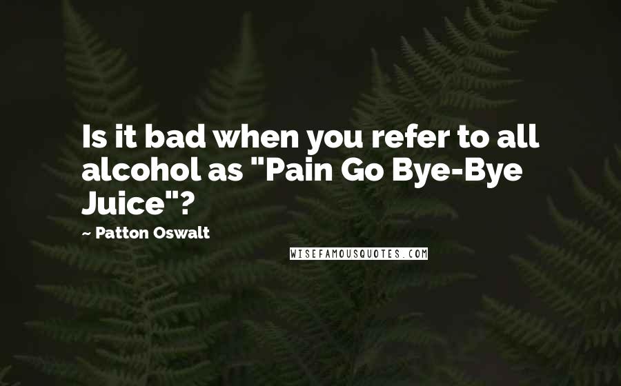 Patton Oswalt quotes: Is it bad when you refer to all alcohol as "Pain Go Bye-Bye Juice"?