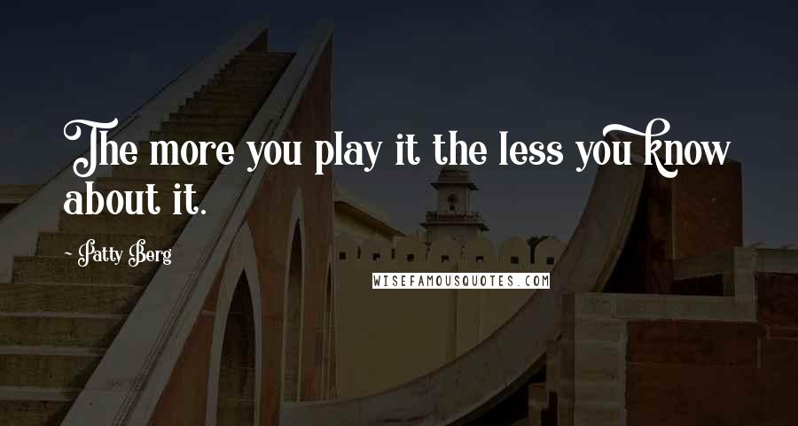 Patty Berg quotes: The more you play it the less you know about it.
