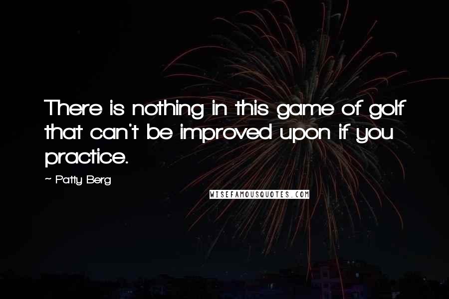 Patty Berg quotes: There is nothing in this game of golf that can't be improved upon if you practice.