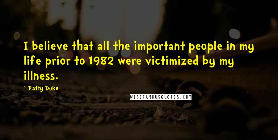 Patty Duke quotes: I believe that all the important people in my life prior to 1982 were victimized by my illness.