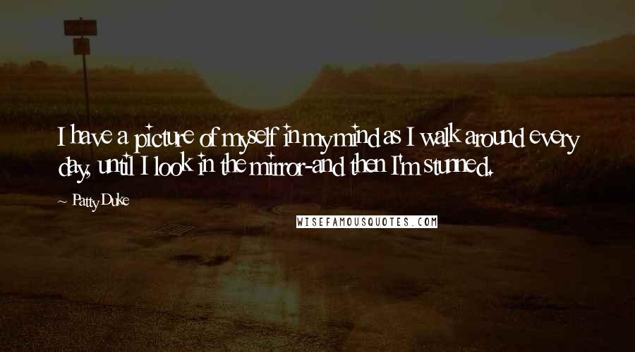 Patty Duke quotes: I have a picture of myself in my mind as I walk around every day, until I look in the mirror-and then I'm stunned. Patty Duke quotes: I have a picture of myself in my mind as I walk around every day, until I look in the mirror-and then I'm stunned.