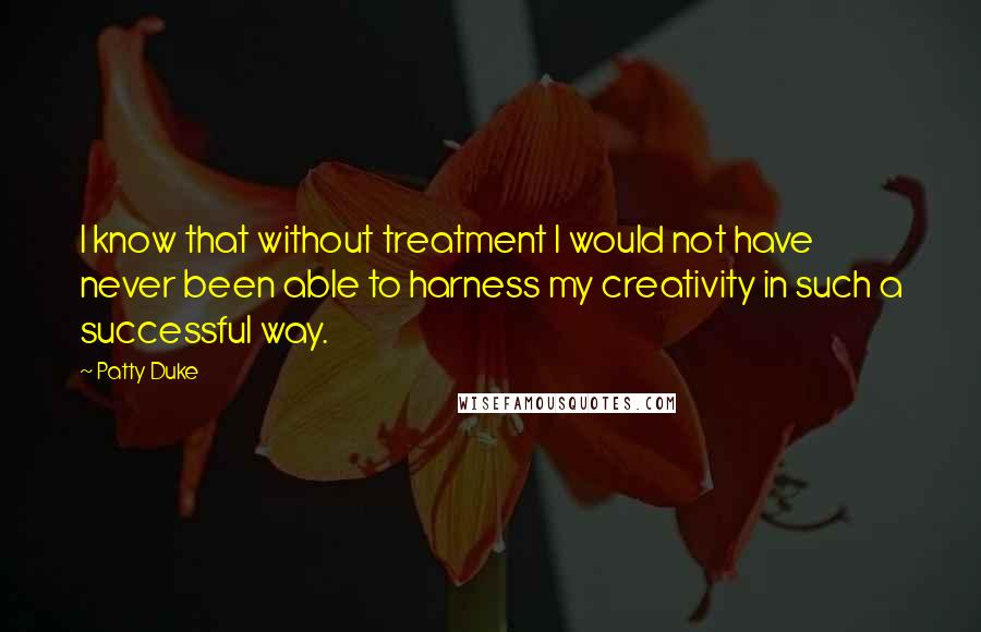 Patty Duke quotes: I know that without treatment I would not have never been able to harness my creativity in such a successful way. Patty Duke quotes: I know that without treatment I would not have never been able to harness my creativity in such a successful way.