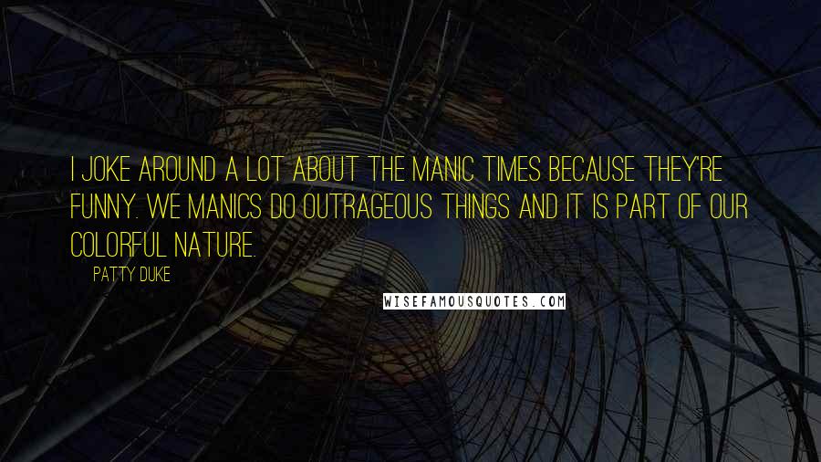 Patty Duke quotes: I joke around a lot about the manic times because they're funny. We manics do outrageous things and it is part of our colorful nature. Patty Duke quotes: I joke around a lot about the manic times because they're funny. We manics do outrageous things and it is part of our colorful nature.