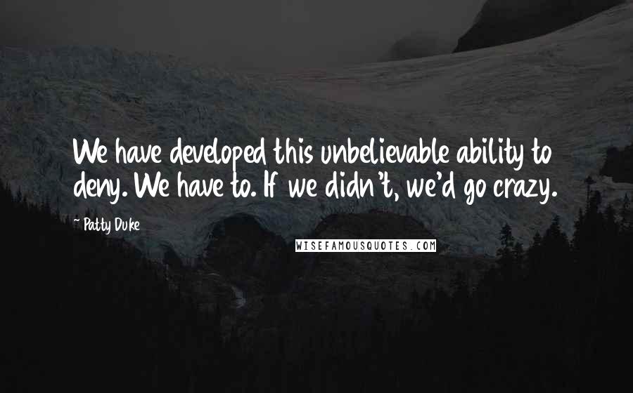 Patty Duke quotes: We have developed this unbelievable ability to deny. We have to. If we didn't, we'd go crazy.