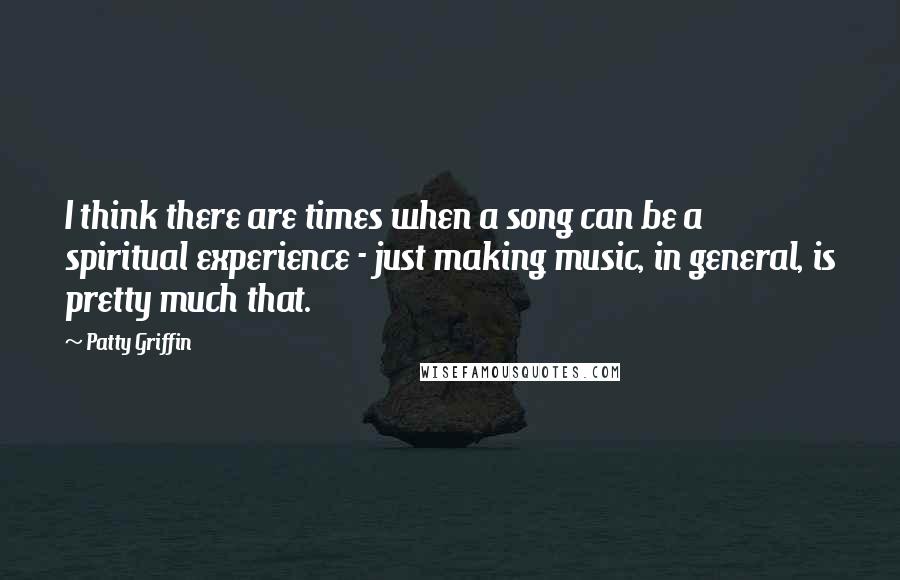 Patty Griffin quotes: I think there are times when a song can be a spiritual experience - just making music, in general, is pretty much that.