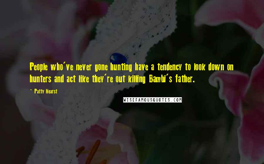 Patty Hearst quotes: People who've never gone hunting have a tendency to look down on hunters and act like they're out killing Bambi's father.