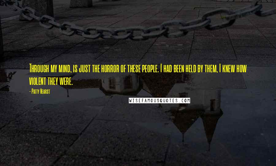 Patty Hearst quotes: Through my mind, is just the horror of these people. I had been held by them, I knew how violent they were.