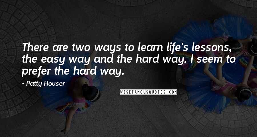 Patty Houser quotes: There are two ways to learn life's lessons, the easy way and the hard way. I seem to prefer the hard way. Patty Houser quotes: There are two ways to learn life's lessons, the easy way and the hard way. I seem to prefer the hard way.