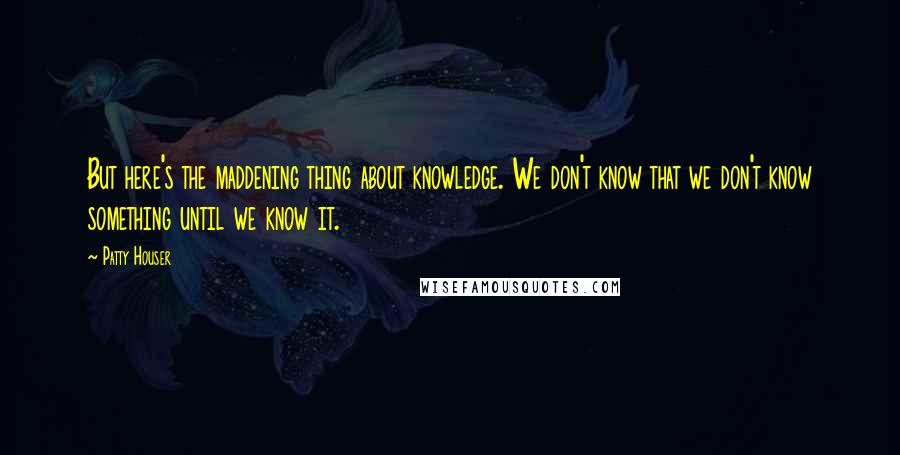 Patty Houser quotes: But here's the maddening thing about knowledge. We don't know that we don't know something until we know it. Patty Houser quotes: But here's the maddening thing about knowledge. We don't know that we don't know something until we know it.