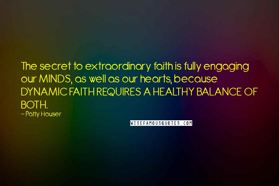 Patty Houser quotes: The secret to extraordinary faith is fully engaging our MINDS, as well as our hearts, because DYNAMIC FAITH REQUIRES A HEALTHY BALANCE OF BOTH. Patty Houser quotes: The secret to extraordinary faith is fully engaging our MINDS, as well as our hearts, because DYNAMIC FAITH REQUIRES A HEALTHY BALANCE OF BOTH.