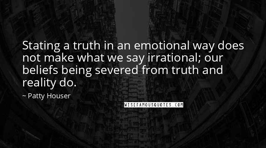 Patty Houser quotes: Stating a truth in an emotional way does not make what we say irrational; our beliefs being severed from truth and reality do. Patty Houser quotes: Stating a truth in an emotional way does not make what we say irrational; our beliefs being severed from truth and reality do.