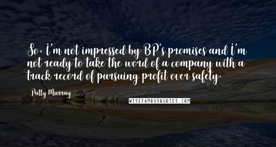 Patty Murray quotes: So, I'm not impressed by BP's promises and I'm not ready to take the word of a company with a track record of pursuing profit over safety. Patty Murray quotes: So, I'm not impressed by BP's promises and I'm not ready to take the word of a company with a track record of pursuing profit over safety.