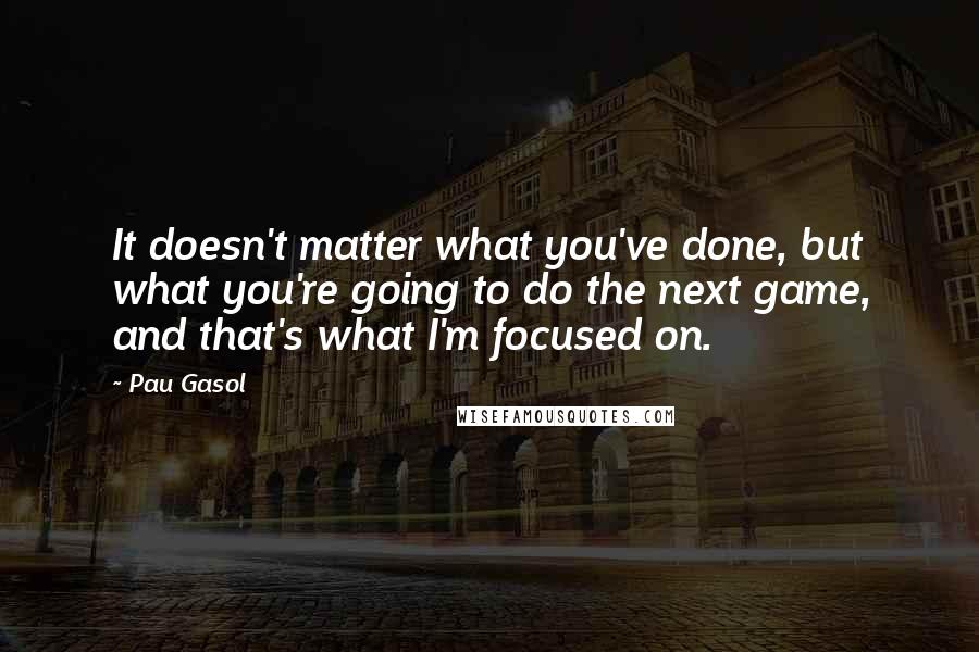 Pau Gasol quotes: It doesn't matter what you've done, but what you're going to do the next game, and that's what I'm focused on.