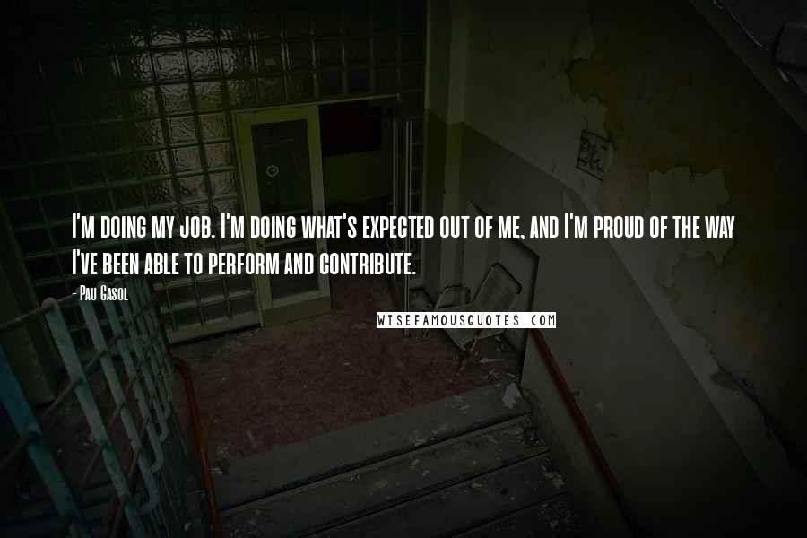 Pau Gasol quotes: I'm doing my job. I'm doing what's expected out of me, and I'm proud of the way I've been able to perform and contribute.