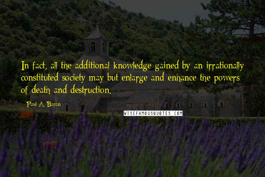 Paul A. Baran quotes: In fact, all the additional knowledge gained by an irrationally constituted society may but enlarge and enhance the powers of death and destruction. Paul A. Baran quotes: In fact, all the additional knowledge gained by an irrationally constituted society may but enlarge and enhance the powers of death and destruction.