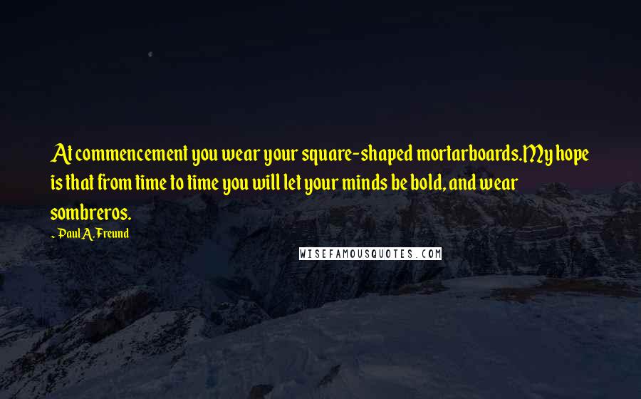 Paul A. Freund quotes: At commencement you wear your square-shaped mortarboards.My hope is that from time to time you will let your minds be bold, and wear sombreros. Paul A. Freund quotes: At commencement you wear your square-shaped mortarboards.My hope is that from time to time you will let your minds be bold, and wear sombreros.