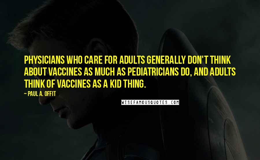 Paul A. Offit quotes: Physicians who care for adults generally don't think about vaccines as much as pediatricians do, and adults think of vaccines as a kid thing.