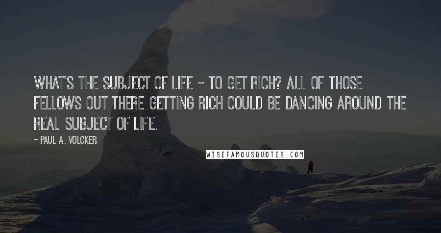 Paul A. Volcker quotes: What's the subject of life - to get rich? All of those fellows out there getting rich could be dancing around the real subject of life.