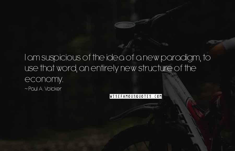 Paul A. Volcker quotes: I am suspicious of the idea of a new paradigm, to use that word, an entirely new structure of the economy.