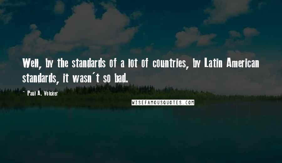 Paul A. Volcker quotes: Well, by the standards of a lot of countries, by Latin American standards, it wasn't so bad.