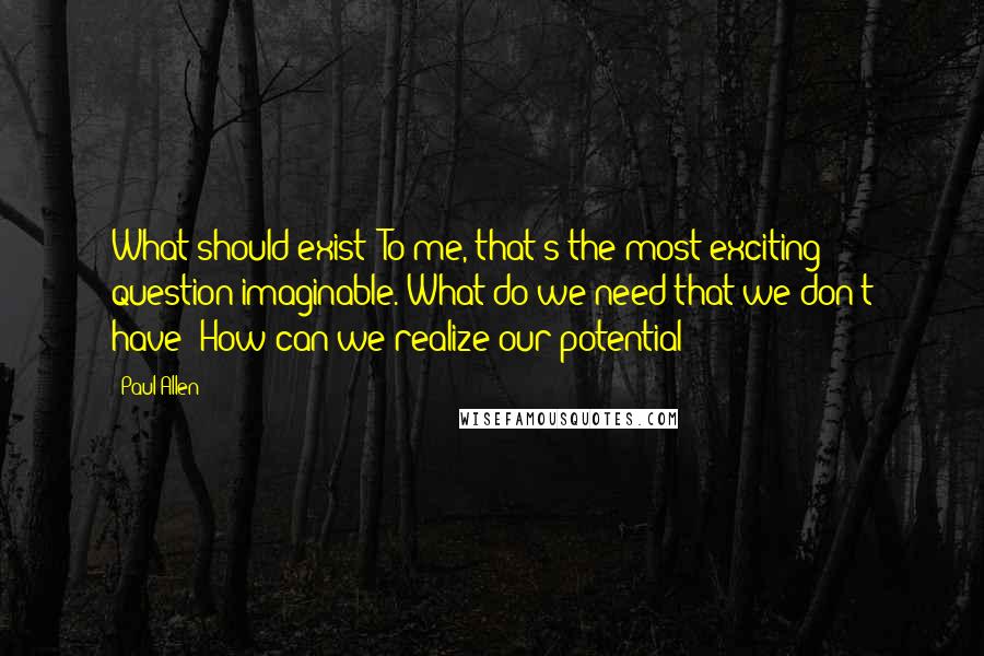 Paul Allen quotes: What should exist? To me, that's the most exciting question imaginable. What do we need that we don't have? How can we realize our potential? Paul Allen quotes: What should exist? To me, that's the most exciting question imaginable. What do we need that we don't have? How can we realize our potential?