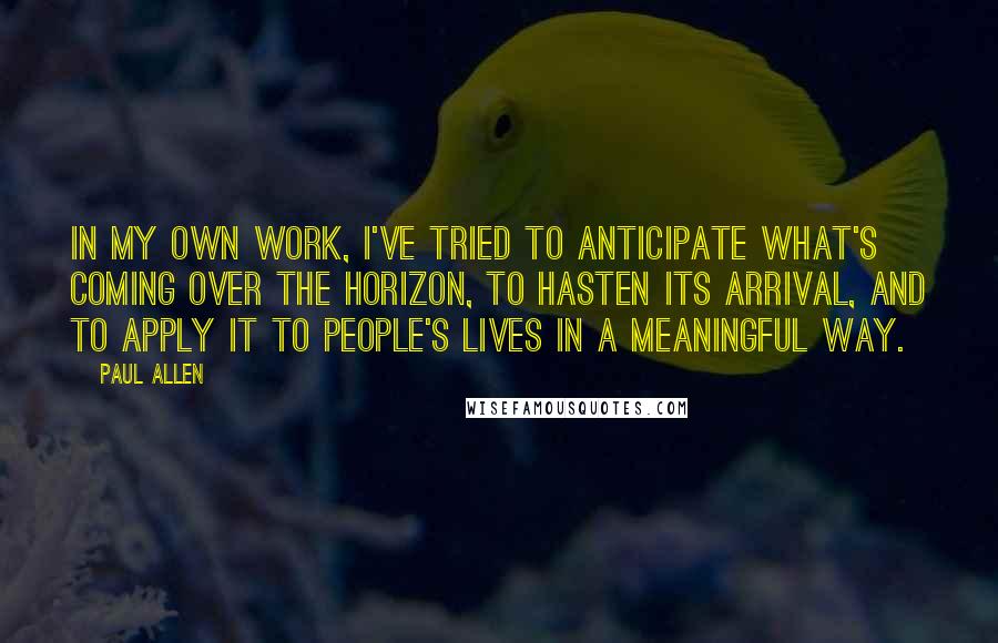 Paul Allen quotes: In my own work, I've tried to anticipate what's coming over the horizon, to hasten its arrival, and to apply it to people's lives in a meaningful way. Paul Allen quotes: In my own work, I've tried to anticipate what's coming over the horizon, to hasten its arrival, and to apply it to people's lives in a meaningful way.