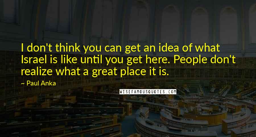 Paul Anka quotes: I don't think you can get an idea of what Israel is like until you get here. People don't realize what a great place it is.