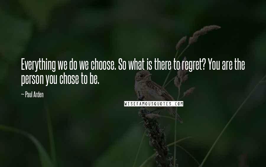 Paul Arden quotes: Everything we do we choose. So what is there to regret? You are the person you chose to be.